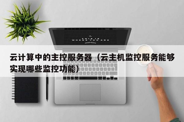 乐鱼官网-云计算中的主控服务器（云主机监控服务能够实现哪些监控功能）